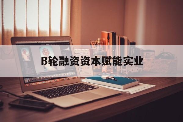 马尔康市B轮融资资本赋能实业(b轮融资公司值得工作吗)