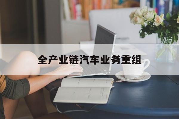 马尔康市全产业链汽车业务重组(全产业链汽车业务重组的意义)