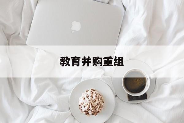 马尔康市教育并购重组(近年并购重组经典案例)